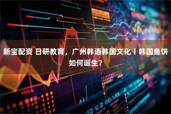 新宝配资 日研教育，广州韩语韩国文化丨韩国鱼饼如何诞生？