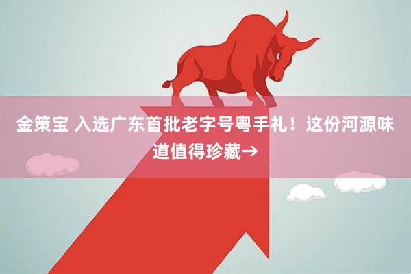 金策宝 入选广东首批老字号粤手礼！这份河源味道值得珍藏→