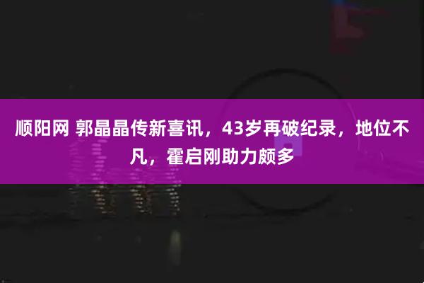 顺阳网 郭晶晶传新喜讯，43岁再破纪录，地位不凡，霍启刚助力颇多