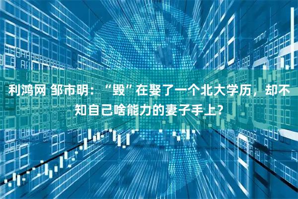 利鸿网 邹市明：“毁”在娶了一个北大学历，却不知自己啥能力的妻子手上？
