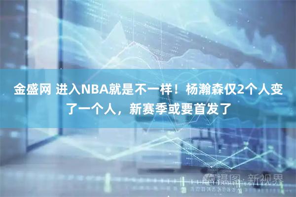 金盛网 进入NBA就是不一样！杨瀚森仅2个人变了一个人，新赛季或要首发了