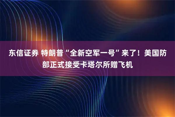 东信证券 特朗普“全新空军一号”来了！美国防部正式接受卡塔尔所赠飞机
