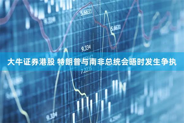 大牛证券港股 特朗普与南非总统会晤时发生争执