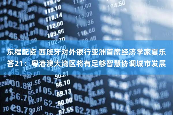 东程配资 西班牙对外银行亚洲首席经济学家夏乐答21：粤港澳大湾区将有足够智慧协调城市发展