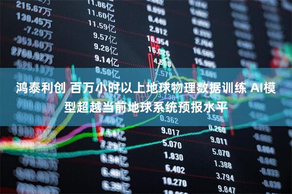鸿泰利创 百万小时以上地球物理数据训练 AI模型超越当前地球系统预报水平