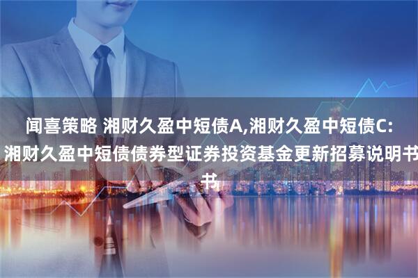 闻喜策略 湘财久盈中短债A,湘财久盈中短债C: 湘财久盈中短债债券型证券投资基金更新招募说明书
