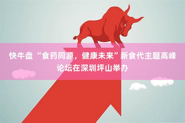 快牛盘 “食药同源，健康未来”新食代主题高峰论坛在深圳坪山举办