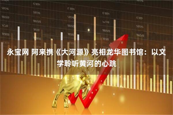 永宝网 阿来携《大河源》亮相龙华图书馆：以文学聆听黄河的心跳