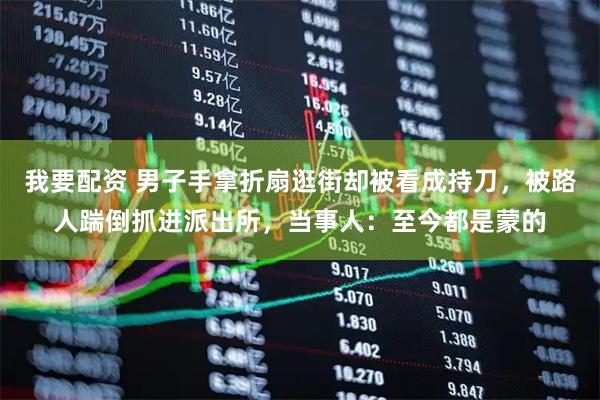 我要配资 男子手拿折扇逛街却被看成持刀，被路人踹倒抓进派出所，当事人：至今都是蒙的