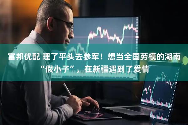 富邦优配 理了平头去参军！想当全国劳模的湖南“假小子”，在新疆遇到了爱情