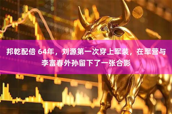 邦乾配倍 64年，刘源第一次穿上军装，在军营与李富春外孙留下了一张合影