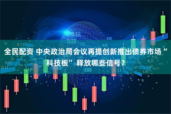 全民配资 中央政治局会议再提创新推出债券市场“科技板” 释放哪些信号？