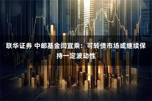 联华证券 中邮基金闫宜乘：可转债市场或继续保持一定波动性