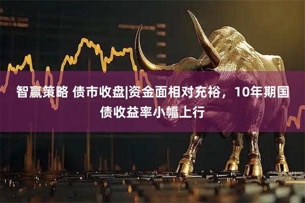 智赢策略 债市收盘|资金面相对充裕，10年期国债收益率小幅上行