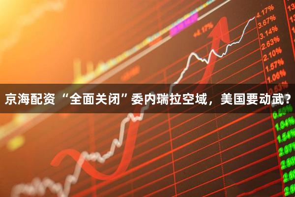 京海配资 “全面关闭”委内瑞拉空域，美国要动武？