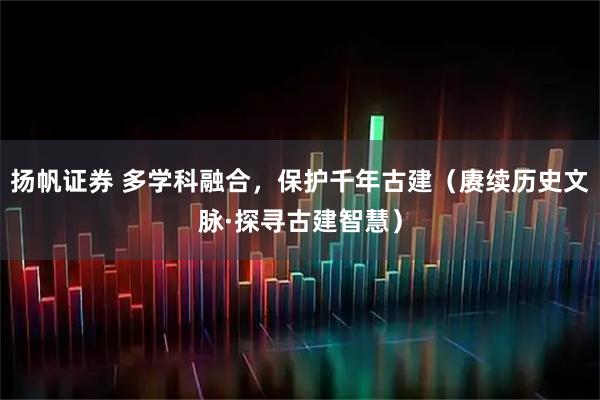 扬帆证券 多学科融合，保护千年古建（赓续历史文脉·探寻古建智慧）