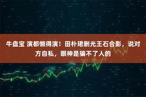 牛盘宝 演都懒得演！田朴珺删光王石合影，说对方自私，眼神是骗不了人的