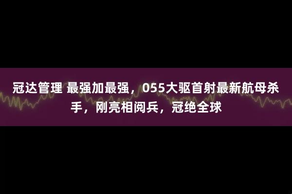 冠达管理 最强加最强，055大驱首射最新航母杀手，刚亮相阅兵，冠绝全球