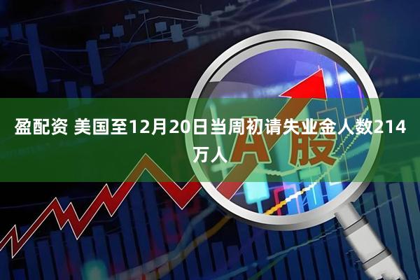 盈配资 美国至12月20日当周初请失业金人数214万人