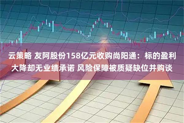 云策略 友阿股份158亿元收购尚阳通：标的盈利大降却无业绩承诺 风险保障被质疑缺位并购谈