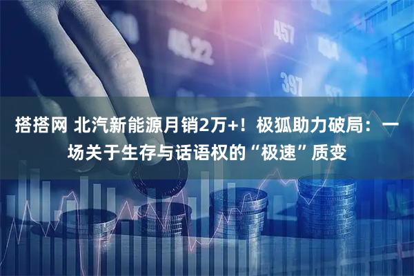 搭搭网 北汽新能源月销2万+！极狐助力破局：一场关于生存与话语权的“极速”质变